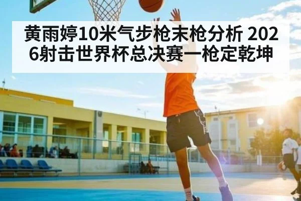 黄雨婷10米气步枪末枪分析 2026射击世界杯总决赛一枪定乾坤