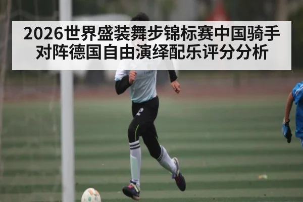 2026世界盛装舞步锦标赛中国骑手对阵德国自由演绎配乐评分分析