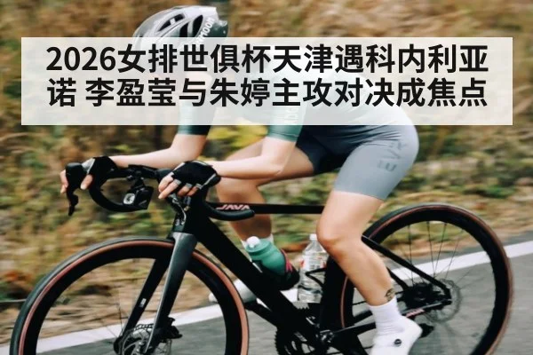 2026女排世俱杯天津遇科内利亚诺 李盈莹与朱婷主攻对决成焦点